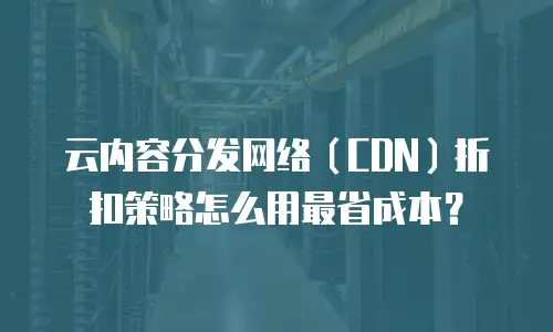 云内容分发网络（CDN）折扣策略怎么用最省成本？