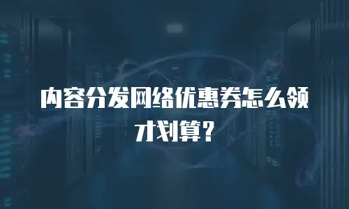 内容分发网络优惠券怎么领才划算？