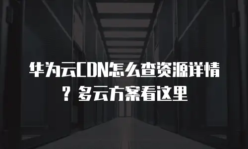华为云CDN怎么查资源详情？多云方案看这里
