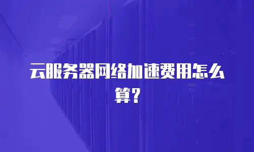 云服务器网络加速费用怎么算？
