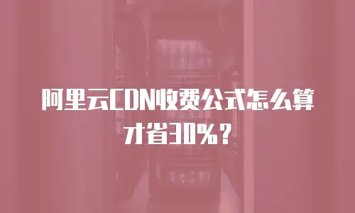 阿里云CDN收费公式怎么算才省30%？