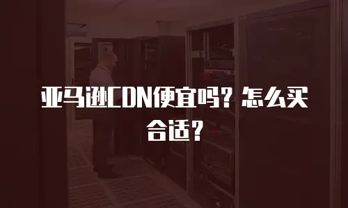 亚马逊CDN便宜吗？怎么买合适？