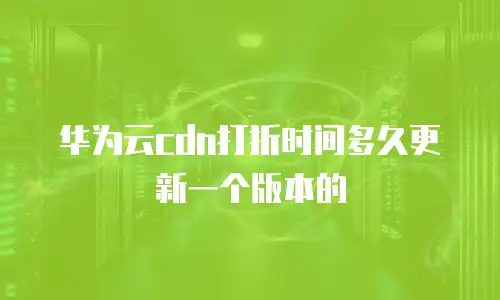 华为云cdn打折时间多久更新一个版本的