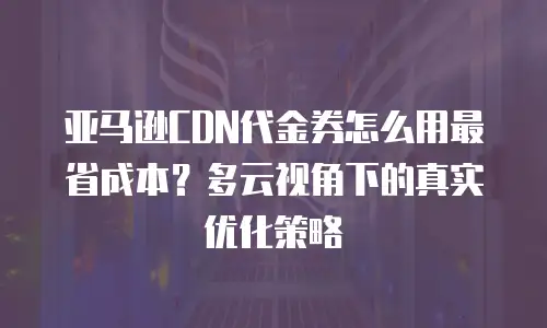 亚马逊CDN代金券怎么用最省成本？多云视角下的真实优化策略