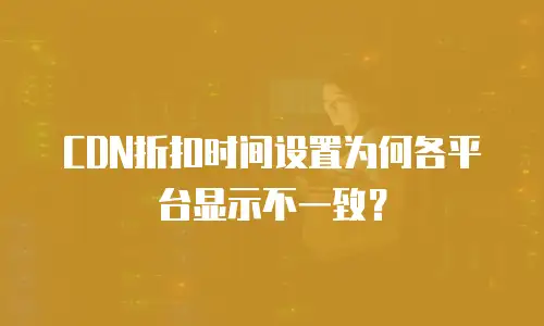 CDN折扣时间设置为何各平台显示不一致？