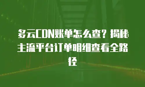 多云CDN账单怎么查？揭秘主流平台订单明细查看全路径