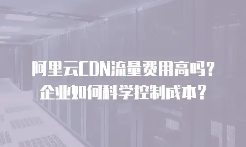 阿里云CDN流量费用高吗？企业如何科学控制成本？