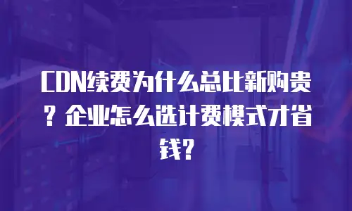 CDN续费为什么总比新购贵？企业怎么选计费模式才省钱？