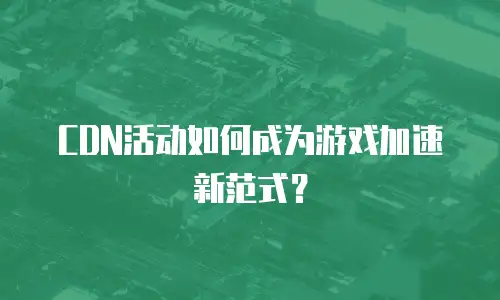 CDN活动如何成为游戏加速新范式？