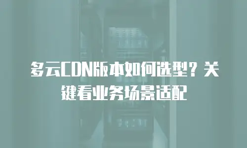 多云CDN版本如何选型？关键看业务场景适配