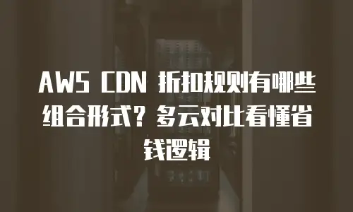 AWS CDN 折扣规则有哪些组合形式？多云对比看懂省钱逻辑