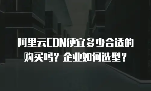 阿里云CDN便宜多少合适的购买吗？企业如何选型？