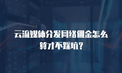 云流媒体分发网络佣金怎么算才不踩坑？