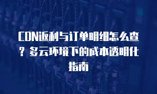 CDN返利与订单明细怎么查？多云环境下的成本透明化指南