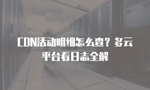 CDN活动明细怎么查？多云平台看日志全解