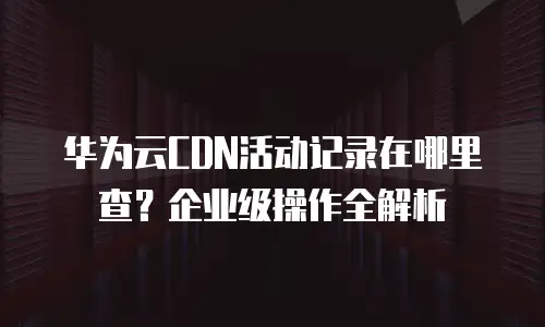 华为云CDN活动记录在哪里查？企业级操作全解析