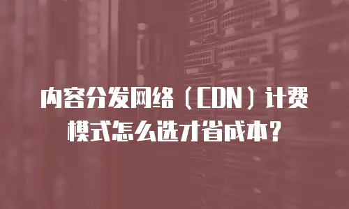 内容分发网络（CDN）计费模式怎么选才省成本？
