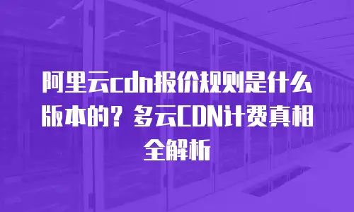阿里云cdn报价规则是什么版本的？多云CDN计费真相全解析