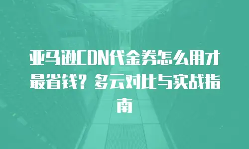 亚马逊CDN代金券怎么用才最省钱？多云对比与实战指南