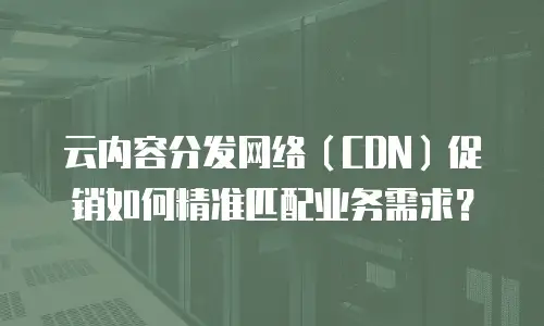 云内容分发网络（CDN）促销如何精准匹配业务需求？