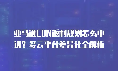 亚马逊CDN返利规则怎么申请？多云平台差异化全解析