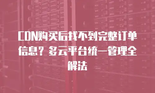 CDN购买后找不到完整订单信息？多云平台统一管理全解法