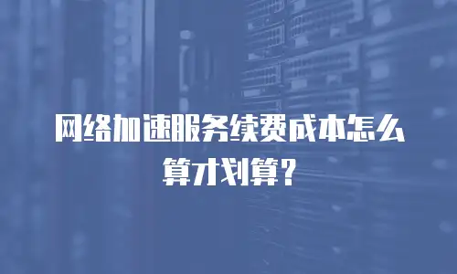 网络加速服务续费成本怎么算才划算？