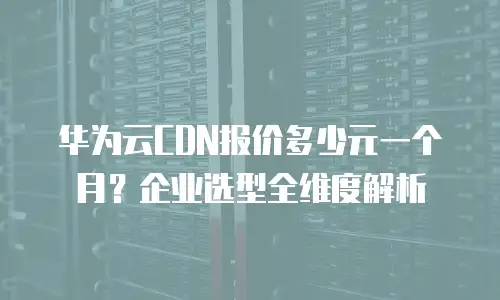 华为云CDN报价多少元一个月？企业选型全维度解析