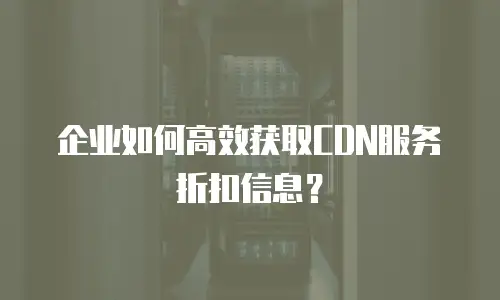 企业如何高效获取CDN服务折扣信息？