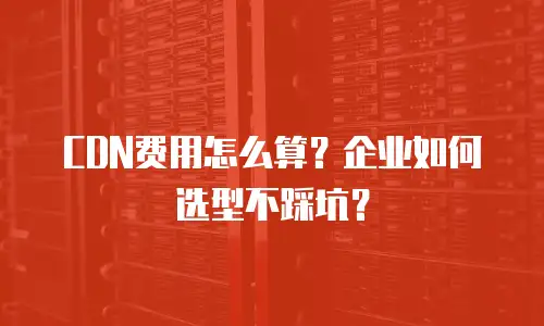 CDN费用怎么算？企业如何选型不踩坑？
