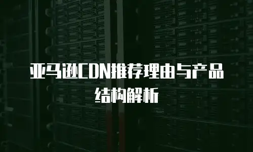 亚马逊CDN推荐理由与产品结构解析