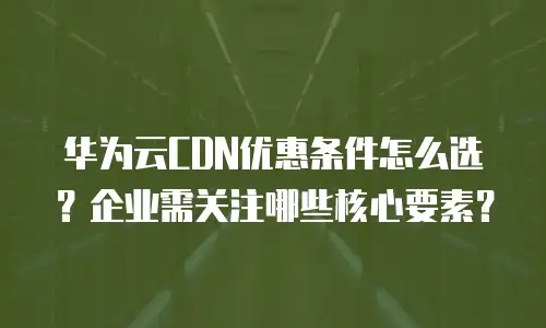 华为云CDN优惠条件怎么选？企业需关注哪些核心要素？