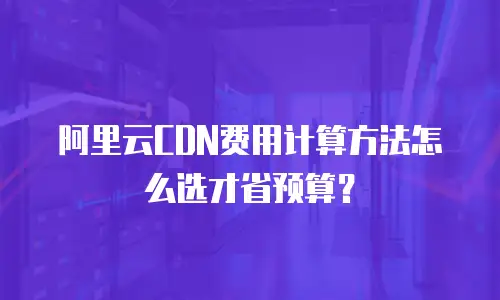 阿里云CDN费用计算方法怎么选才省预算？