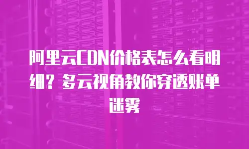 阿里云CDN价格表怎么看明细？多云视角教你穿透账单迷雾