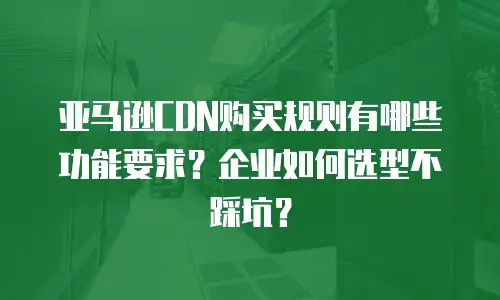 亚马逊CDN购买规则有哪些功能要求？企业如何选型不踩坑？