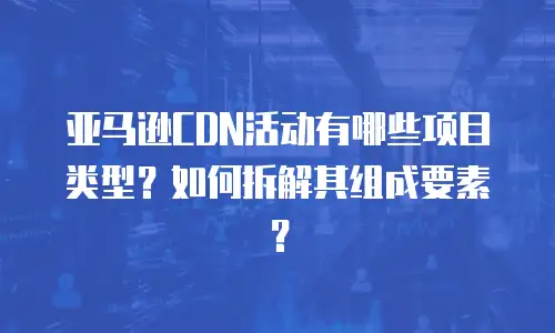 亚马逊CDN活动有哪些项目类型？如何拆解其组成要素？