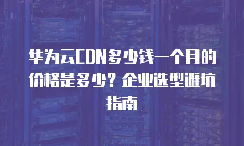 华为云CDN多少钱一个月的价格是多少？企业选型避坑指南
