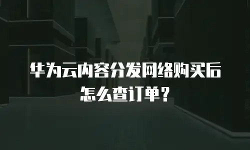 华为云内容分发网络购买后怎么查订单？