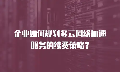 企业如何规划多云网络加速服务的续费策略？