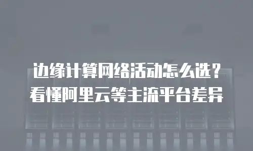 边缘计算网络活动怎么选？看懂阿里云等主流平台差异