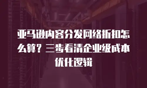 亚马逊内容分发网络折扣怎么算？三步看清企业级成本优化逻辑