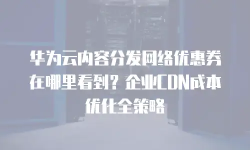 华为云内容分发网络优惠券在哪里看到？企业CDN成本优化全策略