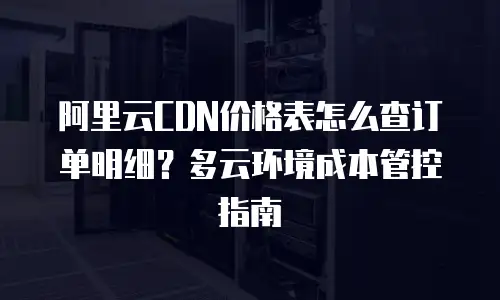 阿里云CDN价格表怎么查订单明细？多云环境成本管控指南