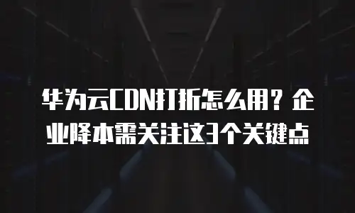 华为云CDN打折怎么用？企业降本需关注这3个关键点