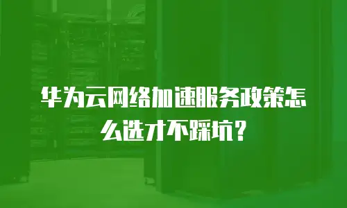华为云网络加速服务政策怎么选才不踩坑？