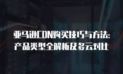 亚马逊CDN购买技巧与方法：产品类型全解析及多云对比