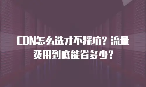 CDN怎么选才不踩坑？流量费用到底能省多少？