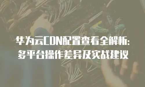 华为云CDN配置查看全解析：多平台操作差异及实战建议