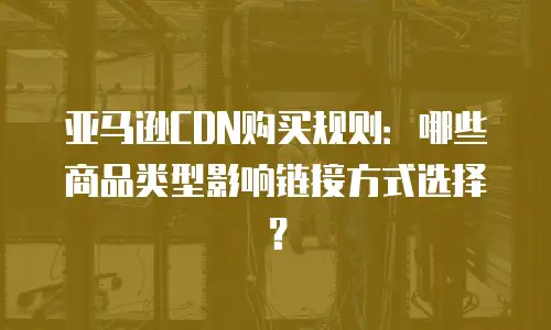亚马逊CDN购买规则：哪些商品类型影响链接方式选择？