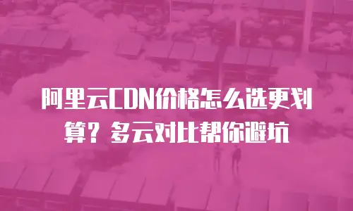 阿里云CDN价格怎么选更划算？多云对比帮你避坑